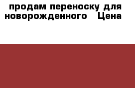 продам переноску для новорожденного › Цена ­ 2 000 - Вологодская обл., Череповец г. Дети и материнство » Коляски и переноски   . Вологодская обл.